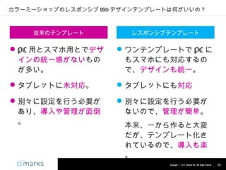 カラーミーショップのレスポンシブ Web デザインテンプレートは何がいいの？

従来のテンプレート

レスポンシブテンプレート

 PC 用とスマホ用とでデザ
インの統一感がないもの
が多い。

 ワンテンプレートで PC に
もスマホにも対応するの
で、デザインも統一。

 タブレットに未対応。

 タブレットにも対応

 別々に設定を行う必要が
あり、導入や管理が面倒
。

 別々に設定を行う必要が
ないので、管理が簡単。
本来、一から作ると大変
だが、テンプレート化さ
れているので、導入も楽
。
Copyright © 2013 Climarks Inc. All Rights Reserved.

58

 