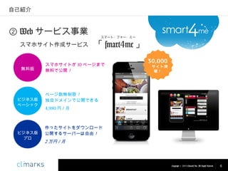 自己紹介

② Web サービス事業
スマホサイト作成サービス

無料版

ビジネス版
ベーシック

ビジネス版
プロ

スマート・フォー・ミー

「 smart4me 」

スマホサイトが 10 ページまで
無料で公開！

30,000

サイト突
破！

ページ数無制限！
独自ドメインで公開できる
4,980 円 / 月

作ったサイトをダウンロード
公開するサーバーは自由！

2 万円 / 月

Copyright © 2013 Climarks Inc. All Rights Reserved.

6

 