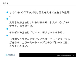 まとめ

 すでに EC のスマホ対応は売上を大きく左右する段階
。

スマホ対応方法にはいろいろあり、レスポンシブ Web
デザインはその一つ。

それぞれの方法にメリット／デメリットがある。

レスポンシブ Web デザインにもメリット／デメリット
があるが、カラーミーショップのテンプレートには、
メリットが多い。

Copyright © 2013 Climarks Inc. All Rights Reserved.

60

 