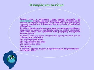 Ο καιρός και το κλίμα

Καιρός είναι η κατάσταση μιας μικρής περιοχής της
ατμόσφαιρας σε μια ορισμένη χρονική στιγμή. Αντίθετα με το
«κλίμα», ο καιρός αναφέρεται στις μεταβολές της ατμόσφαιρας,
οι οποίες συμβαίνουν σε διάστημα από λίγα λεπτά μέχρι μερικές
εβδομάδες.
Το κλίμα ενός τόπου είναι ο μέσος όρος των καιρικών συνθηκών:
θερμοκρασία, υγρασία και βροχόπτωση, οι οποίες επικρατούν
στον τόπο αυτό, και προκύπτει από μετρήσεις τουλάχιστον
τριάντα χρόνων.
Τα κύρια μετεωρολογικά στοιχεία που χρησιμοποιούμε για να
ορίσουμε τον καιρό είναι:
α) η ατμοσφαιρική πίεση
β) η θερμοκρασία του αέρα
γ) η υγρασία του αέρα
δ) οι άνεμοι
Η νέφωση, η βροχή, το χιόνι, η ορατότητα κ.λπ. εξαρτώνται από
τα στοιχεία αυτά.

 