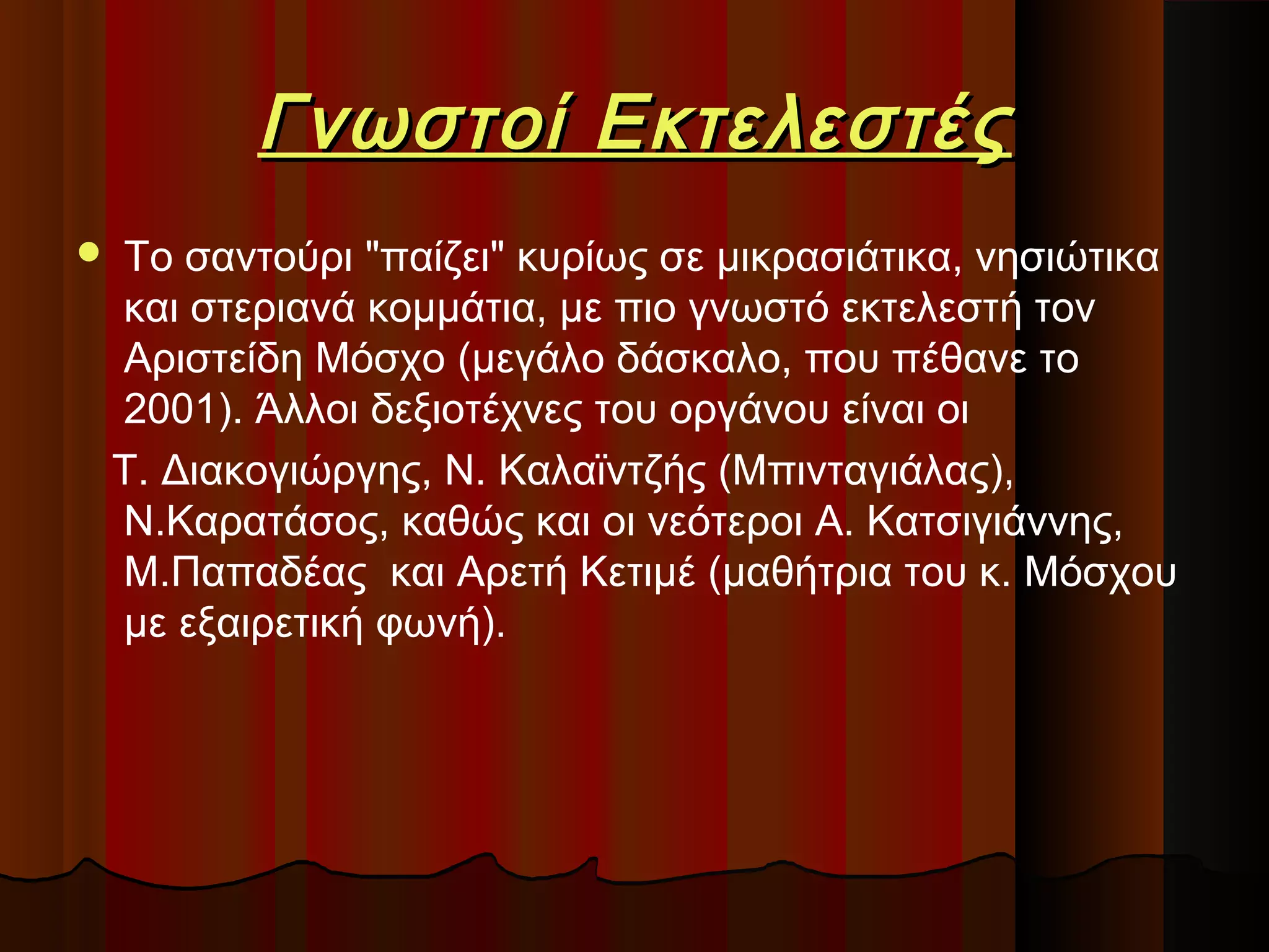 Γνωστοί Εκτελεστές


Το σαντούρι "παίζει" κυρίως σε μικρασιάτικα, νησιώτικα
και στεριανά κομμάτια, με πιο γνωστό εκτελεστή τον
Αριστείδη Μόσχο (μεγάλο δάσκαλο, που πέθανε το
2001). Άλλοι δεξιοτέχνες του οργάνου είναι οι
Τ. Διακογιώργης, Ν. Καλαϊντζής (Μπινταγιάλας),
Ν.Καρατάσος, καθώς και οι νεότεροι Α. Κατσιγιάννης,
Μ.Παπαδέας και Αρετή Κετιμέ (μαθήτρια του κ. Μόσχου
με εξαιρετική φωνή).

 