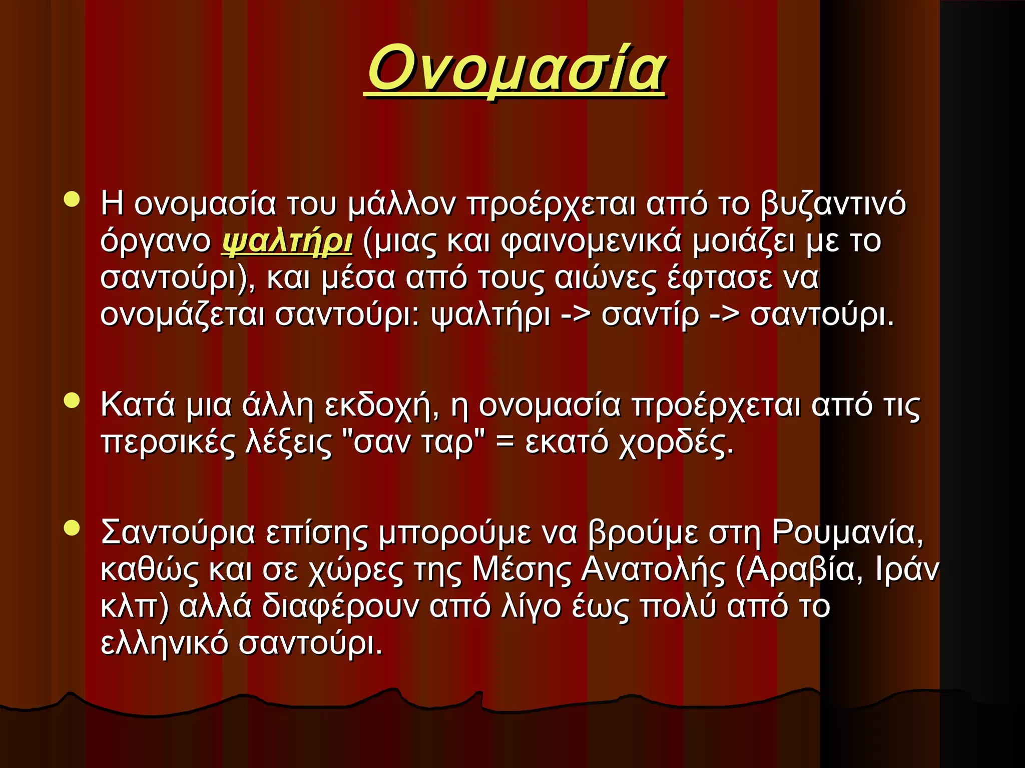 Ονομασία


Η ονομασία του μάλλον προέρχεται από το βυζαντινό
όργανο ψαλτήρι (μιας και φαινομενικά μοιάζει με το
σαντούρι), και μέσα από τους αιώνες έφτασε να
ονομάζεται σαντούρι: ψαλτήρι -> σαντίρ -> σαντούρι.



Κατά μια άλλη εκδοχή, η ονομασία προέρχεται από τις
περσικές λέξεις "σαν ταρ" = εκατό χορδές.



Σαντούρια επίσης μπορούμε να βρούμε στη Ρουμανία,
καθώς και σε χώρες της Μέσης Ανατολής (Αραβία, Ιράν
κλπ) αλλά διαφέρουν από λίγο έως πολύ από το
ελληνικό σαντούρι.

 