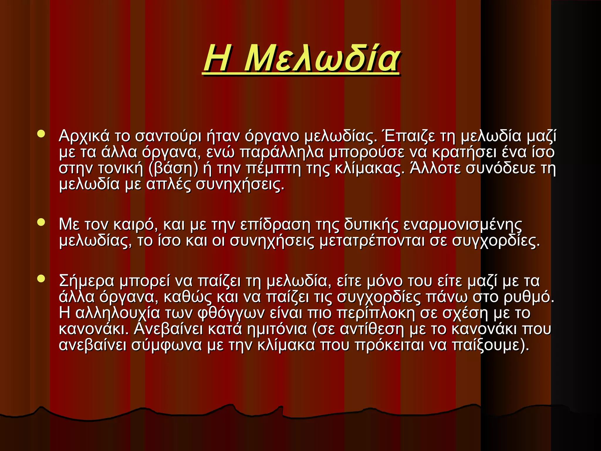 Η Μελωδία


Αρχικά το σαντούρι ήταν όργανο μελωδίας. Έπαιζε τη μελωδία μαζί
με τα άλλα όργανα, ενώ παράλληλα μπορούσε να κρατήσει ένα ίσο
στην τονική (βάση) ή την πέμπτη της κλίμακας. Άλλοτε συνόδευε τη
μελωδία με απλές συνηχήσεις.



Με τον καιρό, και με την επίδραση της δυτικής εναρμονισμένης
μελωδίας, το ίσο και οι συνηχήσεις μετατρέπονται σε συγχορδίες.



Σήμερα μπορεί να παίζει τη μελωδία, είτε μόνο του είτε μαζί με τα
άλλα όργανα, καθώς και να παίζει τις συγχορδίες πάνω στο ρυθμό.
Η αλληλουχία των φθόγγων είναι πιο περίπλοκη σε σχέση με το
κανονάκι. Ανεβαίνει κατά ημιτόνια (σε αντίθεση με το κανονάκι που
ανεβαίνει σύμφωνα με την κλίμακα που πρόκειται να παίξουμε).

 