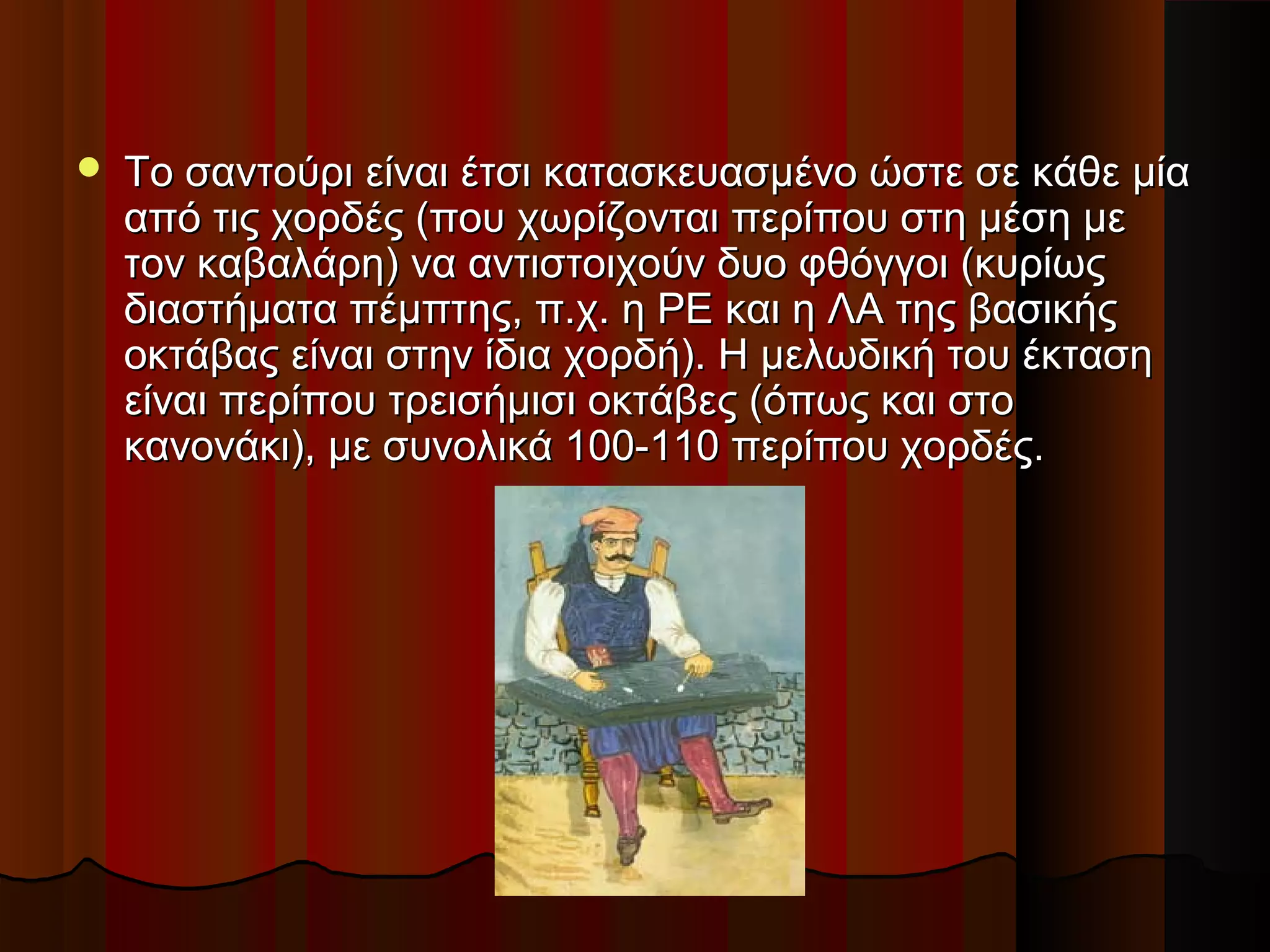 

Το σαντούρι είναι έτσι κατασκευασμένο ώστε σε κάθε μία
από τις χορδές (που χωρίζονται περίπου στη μέση με
τον καβαλάρη) να αντιστοιχούν δυο φθόγγοι (κυρίως
διαστήματα πέμπτης, π.χ. η ΡΕ και η ΛΑ της βασικής
οκτάβας είναι στην ίδια χορδή). Η μελωδική του έκταση
είναι περίπου τρεισήμισι οκτάβες (όπως και στο
κανονάκι), με συνολικά 100-110 περίπου χορδές.

 