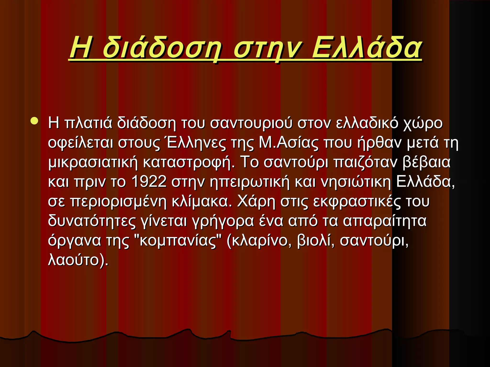 Η διάδοση στην Ελλάδα


Η πλατιά διάδοση του σαντουριού στον ελλαδικό χώρο
οφείλεται στους Έλληνες της Μ.Ασίας που ήρθαν μετά τη
μικρασιατική καταστροφή. Το σαντούρι παιζόταν βέβαια
και πριν το 1922 στην ηπειρωτική και νησιώτικη Ελλάδα,
σε περιορισμένη κλίμακα. Χάρη στις εκφραστικές του
δυνατότητες γίνεται γρήγορα ένα από τα απαραίτητα
όργανα της "κομπανίας" (κλαρίνο, βιολί, σαντούρι,
λαούτο).

 