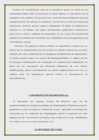  Να έχει προηγηθεί κατάλληλη προετοιμασία στο εργαστήριο, δηλαδή να έχει
δημιουργηθεί φάκελος στην επιφάνεια εργασίας των υπολογιστών με αρχεία
που θα περιέχουν τα φύλλα εργασίας με τις υπερσυνδέσεις και τις
ιστοσελίδες.
 Εισαγωγή και ενημέρωση των μαθητών σε προηγούμενο μάθημα,
(απαραίτητος χρόνος εισαγωγής μία (1) διδακτική ώρα).
 Ευελιξία στο ωράριο.
8. ΔΙΔΑΚΤΙΚΗ ΔΙΑΔΙΚΑΣΙΑ
Ο ρόλος του εκπαιδευτικού είναι όχι να μεταδώσει άμεσα τη γνώση με τον
παραδοσιακό τρόπο αλλά να οργανώσει το σχέδιο δράσης, να κατευθύνει και να
ενθαρρύνει τους μαθητές. Η οργάνωση και η κατευθυνόμενη διαδικασία κρίνεται
απαραίτητη λόγω της ηλικίας των μαθητών. Έτσι θα κάνει λοιπόν μια εισαγωγική
παρουσίαση, δίνοντας κάποιες αρχικές πληροφορίες. Ο ρόλος του διδάσκοντος,
σύμφωνα με τον Bruner, είναι ρόλος προετοιμασίας, μαθησιακών καταστάσεων
μέσα από τις οποίες ο μαθητής θα ανακαλύψει τη νέα γνώση. Η ανακαλυπτική
μάθηση είναι η διαδικασία απόκτησης νέων πληροφοριών και μετασχηματισμού της
αποκτηθείσας γνώσης.
Επιπλέον, θα σχηματίσει ομάδες μαθητών με αρμοδιότητες σύμφωνα με τις
κλίσεις και τα ενδιαφέροντά τους. Η σύσταση των ομάδων προτείνεται να μείνει
σταθερή καθ’ όλη τη διδακτική αυτή παρέμβαση. Η διδάσκουσα θα δημιουργήσει
τα φύλλα εργασίας βάσει των οποίων θα δραστηριοποιηθούν οι ομάδες και θα
λειτουργήσει καθοδηγητικά στον καθορισμό των παιδαγωγικών διαδικασιών. Ο
ρόλος της στο περιεχόμενο της διδακτικής διαδικασίας θα είναι άλλοτε
καθοδηγητικός, άλλοτε υποστηρικτικός και άλλοτε συμβουλευτικός έτσι ώστε οι
μαθητές μέσα στα καθορισμένα χρονικά πλαίσια να ολοκληρώσουν τη
προσπάθεια τους.
 