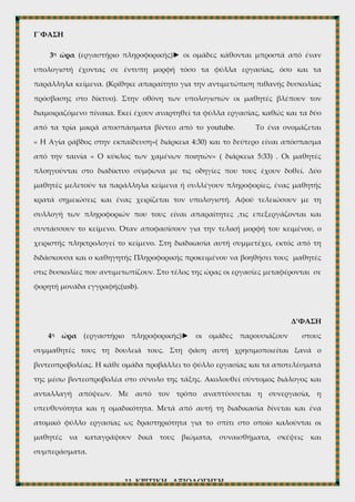Παράλληλα θα ακούγεται το ίδιο το κείμενο αναρτημένο σε σχετικό βίντεο, η διάρκεια
του οποίου είναι 4:52 λεπτά..Το κείμενο θα το διαβάζουν παράλληλα οι μαθητές από το
σχολικό εγχειρίδιο.
Β’ΦΑΣΗ
2η ώρα (εργαστήρι πληροφορικής) ► οι μαθητές χωρίζονται σε ομάδες, ορίζονται
οι ρόλοι του καθενός. Επιπλέον αναρτάται σε κάθε υπολογιστή ο διαμοιραζόμενος
πίνακας linoit. Οι μαθητές περιηγούνται στα φύλλα εργασίας. Η διδάσκουσα
απαντάει στις απορίες των μαθητών, ώστε να γίνει πιο ομαλά η διαδικασία της τρίτης
φάσης.
Γ΄ΦΑΣΗ
3η ώρα (εργαστήριο πληροφορικής)► οι ομάδες κάθονται μπροστά από έναν
υπολογιστή έχοντας σε έντυπη μορφή τόσο τα φύλλα εργασίας, όσο και τα
παράλληλα κείμενα. (Κρίθηκε απαραίτητο για την αντιμετώπιση πιθανής δυσκολίας
πρόσβασης στο δίκτυο). Στην οθόνη των υπολογιστών οι μαθητές βλέπουν τον
διαμοιραζόμενο πίνακα. Εκεί έχουν αναρτηθεί τα φύλλα εργασίας, καθώς και τα δύο
από τα τρία μικρά αποσπάσματα βίντεο από το youtube. Το ένα ονομάζεται
« Η Αγία ράβδος στην εκπαίδευση»( διάρκεια 4:30) και το δεύτερο είναι απόσπασμα
από την ταινία « Ο κύκλος των χαμένων ποιητών» ( διάρκεια 5:33) . Οι μαθητές
πλοηγούνται στο διαδίκτυο σύμφωνα με τις οδηγίες που τους έχουν δοθεί. Δύο
μαθητές μελετούν τα παράλληλα κείμενα ή συλλέγουν πληροφορίες, ένας μαθητής
κρατά σημειώσεις και ένας χειρίζεται τον υπολογιστή. Αφού τελειώσουν με τη
συλλογή των πληροφοριών που τους είναι απαραίτητες ,τις επεξεργάζονται και
συντάσσουν το κείμενο. Όταν αποφασίσουν για την τελική μορφή του κειμένου, ο
χειριστής πληκτρολογεί το κείμενο. Στη διαδικασία αυτή συμμετέχει, εκτός από τη
διδάσκουσα και ο καθηγητής Πληροφορικής προκειμένου να βοηθήσει τους μαθητές
στις δυσκολίες που αντιμετωπίζουν. Στο τέλος της ώρας οι εργασίες μεταφέρονται σε
φορητή μονάδα εγγραφής(usb).
 