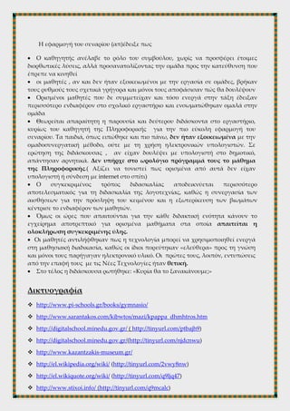 Δ’ΦΑΣΗ
4η
ώρα (εργαστήριο πληροφορικής)► οι ομάδες παρουσιάζουν στους
συμμαθητές τους τη δουλειά τους. Στη φάση αυτή χρησιμοποιείται ξανά ο
βιντεοπροβολέας. Η κάθε ομάδα προβάλλει το φύλλο εργασίας και τα αποτελέσματά
της μέσω βιντεοπροβολέα στο σύνολο της τάξης. Ακολουθεί σύντομος διάλογος και
ανταλλαγή απόψεων. Με αυτό τον τρόπο αναπτύσσεται η συνεργασία, η
υπευθυνότητα και η ομαδικότητα. Μετά από αυτή τη διαδικασία δίνεται και ένα
ατομικό φύλλο εργασίας ως δραστηριότητα για το σπίτι στο οποίο καλούνται οι
μαθητές να καταγράψουν δικά τους βιώματα, συναισθήματα, σκέψεις και
συμπεράσματα.
11. ΚΡΙΤΙΚΗ –ΑΞΙΟΛΟΓΗΣΗ
Η εφαρμογή του σεναρίου (απ)έδειξε πως
 Ο καθηγητής ανέλαβε το ρόλο του συμβούλου, χωρίς να προσφέρει έτοιμες
διορθωτικές λύσεις, αλλά προσανατολίζοντας την ομάδα προς την κατεύθυνση που
έπρεπε να κινηθεί
 οι μαθητές , αν και δεν ήταν εξοικειωμένοι με την εργασία σε ομάδες, βρήκαν
τους ρυθμούς τους σχετικά γρήγορα και μόνοι τους αποφάσισαν πώς θα δουλέψουν
 Ορισμένοι μαθητές που δε συμμετείχαν και τόσο ενεργά στην τάξη έδειξαν
περισσότερο ενδιαφέρον στο σχολικό εργαστήριο και ενσωματώθηκαν ομαλά στην
ομάδα
 Θεωρείται απαραίτητη η παρουσία και δεύτερου διδάσκοντα στο εργαστήριο,
κυρίως του καθηγητή της Πληροφορικής για την πιο εύκολη εφαρμογή του
σεναρίου. Τα παιδιά, όπως ειπώθηκε και πιο πάνω, δεν ήταν εξοικειωμένα με την
ομαδοσυνεργατική μέθοδο, ούτε με τη χρήση ηλεκτρονικών υπολογιστών. Σε
ερώτηση της διδάσκουσας , αν είχαν δουλέψει με υπολογιστή στο δημοτικό,
απάντησαν αρνητικά. Δεν υπήρχε στο ωρολόγιο πρόγραμμά τους το μάθημα
της Πληροφορικής.( Αξίζει να τονιστεί πως ορισμένα από αυτά δεν είχαν
υπολογιστή ή σύνδεση με internet στο σπίτι)
 Ο συγκεκριμένος τρόπος διδασκαλίας αποδεικνύεται περισσότερο
αποτελεσματικός για τη διδασκαλία της λογοτεχνίας, καθώς η συνεργασία των
αισθήσεων για την πρόσληψη του κειμένου και η εξωτερίκευση των βιωμάτων
κέντρισε το ενδιαφέρον των μαθητών.
 Όμως οι ώρες που απαιτούνται για την κάθε διδακτική ενότητα κάνουν το
εγχείρημα αποτρεπτικό για ορισμένα μαθήματα στα οποία απαιτείται η
ολοκλήρωση συγκεκριμένης ύλης.
 Οι μαθητές αντιλήφθηκαν πως η τεχνολογία μπορεί να χρησιμοποιηθεί ενεργά
στη μαθησιακή διαδικασία, καθώς οι ίδιοι πορεύτηκαν «ελεύθερα» προς τη γνώση
 