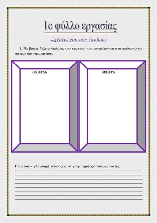 Σχέσεις γονέων- παιδιών
1. Να βρείτε λέξεις- φράσεις του κειμένου που αναφέρονται στο πρόσωπο του
πατέρα και της μητέρας.
Ποια βασική διαφορά εντοπίζετε στη συμπεριφορά τους ως γονείς;
------------------------------------------------------------------------------------------------------------------------------------------------
------------------------------------------------------------------------------------------------------------------------------------------------
------------------------------------------------------------------------------------------------------------------------------------------------
------------------------------------------------------------------------------------------------------------------------------------------------
------------------------------------------------------------------------------------------------------------------------------------------------
------------------------------------------------------------------------------------------------------------------------------------------------
------------------------------------------------------------------------------------------------------------------------------------------------
------------------------------------------------------------------------------------------------------------------------------------------------
ΠΑΤΕΡΑΣ ΜΗΤΕΡΑ
 