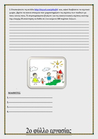2. Επισκεφτείτε τη σελίδα http://tinyurl.com/ptbajh9 και, αφού διαβάσετε το σχετικό
χωρίο , βρείτε τα κοινά στοιχεία που χαρακτηρίζουν τις σχέσεις των παιδιών με
τους γονείς τους. Τι συμπεράσματα βγάζετε για τις οικογενειακές σχέσεις εκείνης
της εποχής; Η απάντηση να δοθεί σε ένα κείμενο 100 περίπου λέξεων.
------------------------------------------------------------------------------------------------------------------------------------
------------------------------------------------------------------------------------------------------------------------------------
------------------------------------------------------------------------------------------------------------------------------------
------------------------------------------------------------------------------------------------------------------------------------
------------------------------------------------------------------------------------------------------------------------------------
------------------------------------------------------------------------------------------------------------------------------------
------------------------------------------------------------------------------------------------------------------------------------
------------------------------------------------------------------------------------------------------------------------------------
------------------------------------------------------------------------------------------------------------------------------------
------------------------------------------------------------------------------------------------------------------------------------
------------------------------------------------------------------------------------------------------------------------------------
-
ΜΑΘΗΤΕΣ
1.---------------------------------------------------------
2.---------------------------------------------------------
3.---------------------------------------------------------
4.---------------------------------------------------------
 