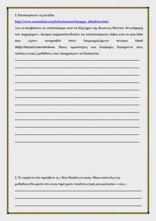 Δάσκαλοι και παιδαγωγικές μέθοδοι
1. Επισκεφτείτε τη σελίδα
http://www.sarantakos.com/kibwtos/mazi/kpappa_dhmhtros.htm
για να διαβάσετε το απόσπασμα από το διήγημα της Κατίνας Παππά «Η εκδρομή
του Δημητρού». Ακόμη παρακολουθείστε τα αποσπάσματα video από το you tube
που έχουν αναρτηθεί στον διαμοιραζόμενο πίνακα linoit
(http://tinyurl.com/nslc6wa). Ποιες ομοιότητες και διαφορές διακρίνετε στις
παιδαγωγικές μεθόδους που εφαρμόζουν οι δάσκαλοι;
------------------------------------------------------------------------------------------------------
------------------------------------------------------------------------------------------------------
------------------------------------------------------------------------------------------------------
------------------------------------------------------------------------------------------------------
------------------------------------------------------------------------------------------------------
------------------------------------------------------------------------------------------------------
------------------------------------------------------------------------------------------------------
------------------------------------------------------------------------------------------------------
------------------------------------------------------------------------------------------------------
------------------------------------------------------------------------------------------------------
------------------------------------------------------------------------------------------------------
------------------------------------------------------------------------------------------------------
 