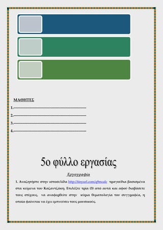 Γνωριμία με το Συγγραφέα
Επισκεφτείτε τις ιστοσελίδες http://tinyurl.com/qday5st, και http://www.kazantzakis-
museum.gr/. Αφού διαβάσετε τις σχετικές με τη ζωή του συγγραφέα σελίδες ,
καταγράψτε τους σημαντικότερους σταθμούς στην πορεία του. Επίσης
αναζητήστε στο google-εικόνες φωτογραφίες με το συγγραφέα. Χρησιμοποιήστε
την αντιγραφή- επικόλληση ( copy- paste).
ΜΑΘΗΤΕΣ
1.---------------------------------------------------------
2.---------------------------------------------------------
3.---------------------------------------------------------
4.---------------------------------------------------------
 