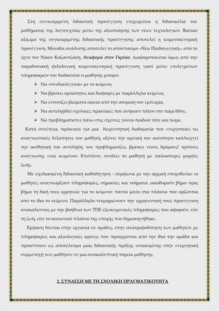 1. ΕΙΣΑΓΩΓΗ- ΓΕΝΙΚΗ ΕΠΙΣΚΟΠΗΣΗ
Στη συγκεκριμένη διδακτική προσέγγιση επιχειρείται η διδασκαλία του
μαθήματος της λογοτεχνίας μέσω της αξιοποίησης των νέων τεχνολογιών. Βασικό
αξίωμα της συγκεκριμένης διδακτικής προσέγγισης αποτελεί η κειμενοκεντρική
προσέγγιση. Μονάδα ανάλυσης αποτελεί το απόσπασμα «Νέα Παιδαγωγική», από το
έργο του Νίκου Καζαντζάκη, Αναφορά στον Γκρέκο. Διαφοροποιείται όμως από την
παραδοσιακή φιλολογική κειμενοκεντρική προσέγγιση γιατί μέσω επιλεγμένων
πληροφοριών του διαδικτύου ο μαθητής μπορεί:
 Να «συνδιαλέγεται» με το κείμενο,
 Να βρίσκει ομοιότητες και διαφορές με παράλληλα κείμενα,
 Να εντοπίζει βιώματα οικεία από την ατομική του εμπειρία,
 Να αντιληφθεί σχολικές πρακτικές που ανήκουν πλέον στο παρελθόν,
 Να προβληματιστεί πάνω στις σχέσεις γονέα-παιδιού τότε και τώρα.
Κατά συνέπεια, πρόκειται για μια διερευνητική διαδικασία που ενεργοποιεί τις
αναγνωστικές δεξιότητες του μαθητή, οξύνει την κριτική του ικανότητα καλλιεργεί
την αισθητική του αντίληψη, τον προβληματίζει, βρίσκει νέους δρόμους/ τρόπους
ανάγνωσης ενός κειμένου. Επιπλέον, συνδέει το μαθητή με παλαιότερες μορφές
ζωής.
Με σχεδιασμένη διδακτική καθοδήγηση - σύμφωνα με την αρχική στοχοθεσία- οι
μαθητές αναγνωρίζουν πληροφορίες, σημασίες και νοήματα ,οικοδομούν βήμα προς
βήμα τη δική τους ερμηνεία για το κείμενο- πάντα μέσα στα πλαίσια που ορίζονται
από το ίδιο το κείμενο. Παράλληλα τεκμηριώνουν την ερμηνευτική τους προσέγγιση
ανακαλώντας με την βοήθεια των ΤΠΕ εξωκειμενικές πληροφορίες που αφορούν, είτε
τη ζωή, είτε το κοινωνικό πλαίσιο της εποχής που δημιουργήθηκε.
Έμφαση δίνεται στην εργασία σε ομάδες, στην ανατροφοδότηση των μαθητών με
πληροφορίες και αξιολογικές κρίσεις που προέρχονται από την ίδια την ομάδα και
προκύπτουν ως αποτέλεσμα μιας διδακτικής πράξης εστιασμένης στην ενεργητική
συμμετοχή των μαθητών σε μια ανακαλυπτική πορεία μάθησης.
 