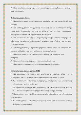  Να γνωρίσουν τον συγγραφέα και το έργο του , καθώς ο Ν. Καζαντζάκης
αποτελεί ένα σημαντικό κεφάλαιο της νεοελληνικής λογοτεχνίας με παγκόσμιο
εύρος,
 Να αποτελέσει το κείμενο αυτό αφορμή για συζητήσεις όσον αφορά τις
σχέσεις μαθητή-δασκάλου , αλλά και παιδιού-γονέα,
 Να ανακαλέσουν στη μνήμη τους οικεία βιώματα από τη δική τους πρώτη
μέρα στο σχολείο.
Β. Παιδαγωγικοί στόχοι
 Να καλλιεργήσουν τις αναγνωστικές τους δεξιότητες και τα αισθητικά τους
κριτήρια,
 Να καλλιεργήσουν συνεργατικές δεξιότητες και να αναπτύξουν πνεύμα
συλλογικής δημιουργίας με την ανταλλαγή και σύνθεση διαφορετικών
εκτιμήσεων, απόψεων και ερμηνευτικών αντιλήψεων,
 Να αναπτύξουν στρατηγικές διερευνητικής και βιωματικής μάθησης και
δεξιότητες διαχείρισης πολυτροπικού κειμένου στα πλαίσια του οπτικού
εγγραμματισμού,
 Να συνεργαστούν για την εκπόνηση πνευματικού έργου, να ασκηθούν στο
δημιουργικό διάλογο και στην από κοινού παραγωγή λόγου,
 Να αναδειχθούν και να καλλιεργηθούν κλίσεις και δεξιότητες των
μαθητών,
 Να αποκτήσουν κριτική ικανότητα και υπευθυνότητα,
 Να αποκτήσουν νέα οπτική στη διδασκαλία των μαθημάτων.
Γ. Τεχνολογικοί στόχοι (χρήση ΤΠΕ)
 Να ασκηθούν στη χρήση του επεξεργαστή κειμένου Word για την
επεξεργασία του κειμένου και να δημιουργήσουν το δικό τους κείμενο,
 Να αναπτύξουν δεξιότητες αναζήτησης, αποτίμησης και αξιοποίησης
πληροφοριών από το διαδίκτυο,
 