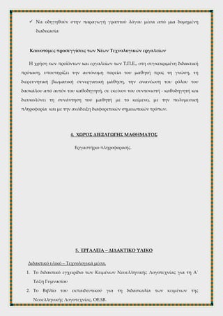  Να έρθουν σε επαφή με τους υπολογιστές και να κατανοήσουν τη διάδοση
των ΤΠΕ σε όλους τους τομείς της εκπαίδευσης και της μάθησης,
 Να ασκηθούν στην αναζήτηση και την ορθή αξιοποίηση της πληροφορίας
στο διαδίκτυο
 Να καλλιεργήσουν δεξιότητες και κριτική σκέψη στα πλαίσια του κριτικού
ψηφιακού γραμματισμού
 Να οδηγηθούν στην παραγωγή γραπτού λόγου μέσα από μια δομημένη
διαδικασία
Καινοτόμες προσεγγίσεις των Νέων Τεχνολογικών εργαλείων
Η χρήση των προϊόντων και εργαλείων των Τ.Π.Ε., στη συγκεκριμένη διδακτική
πρόταση, υποστηρίζει την αυτόνομη πορεία του μαθητή προς τη γνώση, τη
διερευνητική βιωματική συνεργατική μάθηση, την ανανέωση του ρόλου του
δασκάλου από αυτόν του καθοδηγητή, σε εκείνον του συντονιστή - καθοδηγητή και
διευκολύνει τη συνάντηση του μαθητή με το κείμενο, με την πολυμεσική
πληροφορία και με την ανάδειξη διαφορετικών σημειωτικών τρόπων.
4. ΧΩΡΟΣ ΔΙΕΞΑΓΩΓΗΣ ΜΑΘΗΜΑΤΟΣ
Εργαστήριο πληροφορικής.
 