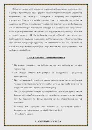 6. ΔΙΑΔΙΚΑΣΙΑ ΜΑΘΗΣΗΣ
Η επιχειρούμενη διδακτική προσέγγιση καλεί τους μαθητές να χρησιμοποιήσουν
τις ΤΠΕ για να δια-χειριστούν ένα αφηγηματικό κείμενο με σκοπό να καταλήξουν
διερευνητικά και σταδιακά σε μια ερμηνεία που θα είναι αποτέλεσμα ελάχιστης
καθοδήγησης εκ μέρους του διδάσκοντα και ομαδοσυνεργατικής δράσης.
Πρόκειται για ένα κατά κυριολεξία εγχείρημα ανάγνωσης και ερμηνείας, όπου
οι μαθητές προσεγγίζουν βήμα - βήμα το κείμενο ενεργοποιώντας στο μέγιστο τις
αναγνωστικές τους δεξιότητες. Ταυτόχρονα, η ανάγνωση των παράλληλων
κειμένων που δίνονται στα φύλλα εργασίας δίνουν την ευκαιρία στα παιδιά να
γνωρίσουν και άλλους νεοέλληνες συγγραφείς που ασχολούνται με το ίδιο θέμα και
έτσι να αποκτήσουν μια πιο σφαιρική αντίληψη των συνθηκών που επικρατούσαν
παλαιότερα στην κοινωνική και σχολική ζωή στη χώρα μας στην επαρχία αλλά και
σε αστικές περιοχές. Η όλη διαδικασία απαιτεί πολλαπλές αναγνώσεις που
προ(σ)καλούν την ομάδα σε συνεργασία, ανάληψη ρόλων και ευθυνών, έτσι ώστε ,
μέσα από τον καταμερισμό εργασιών, να καταλήγουν σε ένα όλο. Επιπλέον να
συνηθίζουν στην ανταλλαγή απόψεων, στην αποδοχή της διαφορετικότητας και
τον δημιουργικό διάλογο.
7. ΠΡΟΕΤΟΙΜΑΣΙΑ- ΠΡΟΑΠΑΙΤΟΥΜΕΝΑ
 Να υπάρχει εξοικείωση του διδάσκοντος και των μαθητών με τις νέες
τεχνολογίες.
 Να υπάρχει εμπειρία των μαθητών σε συνεργατικές – βιωματικές
δραστηριότητες.
 Να έχουν ενημερωθεί οι μαθητές για τον τρόπο εργασίας στο εργαστήριο και
να έχει προηγηθεί η σύσταση των ομάδων ώστε με την είσοδό τους εκεί να
πάρουν τη θέση τους μπροστά στον υπολογιστή.
 