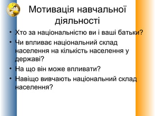 Мотивація навчальної
діяльності
• Хто за національністю ви і ваші батьки?
• Чи впливає національний склад
населення на кількість населення у
державі?
• На що він може впливати?
• Навіщо вивчають національний склад
населення?

 