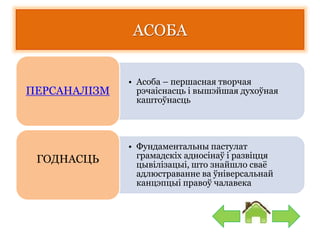 АСОБА
• Асоба – першасная творчая
рэчаіснасць і вышэйшая духоўная
каштоўнасць
ПЕРСАНАЛІЗМ
• Фундаментальны пастулат
грамадскіх адносінаў і развіцця
цывілізацыі, што знайшло сваё
адлюстраванне ва ўніверсальнай
канцэпцыі правоў чалавека
ГОДНАСЦЬ
 