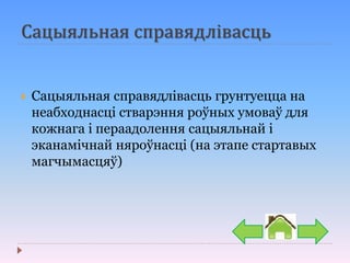 Сацыяльная справядлівасць
 Сацыяльная справядлівасць грунтуецца на
неабходнасці стварэння роўных умоваў для
кожнага і пераадолення сацыяльнай і
эканамічнай няроўнасці (на этапе стартавых
магчымасцяў)
 