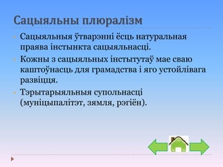 Сацыяльны плюралізм
• Сацыяльныя ўтварэнні ёсць натуральная
праява інстынкта сацыяльнасці.
• Кожны з сацыяльных інстытутаў мае сваю
каштоўнасць для грамадства і яго устойлівага
развіцця.
• Тэрытарыяльныя супольнасці
(муніцыпалітэт, зямля, рэгіён).
 