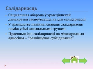 Салідарнасць
• Сацыяльная абарона ў хрысціянскай
дэмакратыі засноўваецца на ідэі салідарнасці.
• У грамадстве павінна існаваць салідарнасць
паміж усімі сацыяльнымі групамі.
• Праекцыя ідэі салідарнасці на міжнародныя
адносіны – “развіццёвае субсідаванне”.
 