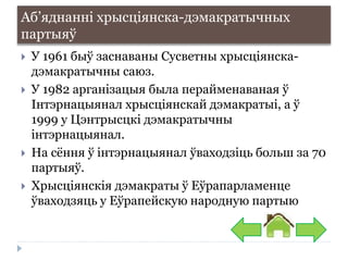 Аб’яднанні хрысціянска-дэмакратычных
партыяў
 У 1961 быў заснаваны Сусветны хрысціянска-
дэмакратычны саюз.
 У 1982 арганізацыя была перайменаваная ў
Інтэрнацыянал хрысціянскай дэмакратыі, а ў
1999 у Цэнтрысцкі дэмакратычны
інтэрнацыянал.
 На сёння ў інтэрнацыянал ўваходзіць больш за 70
партыяў.
 Хрысціянскія дэмакраты ў Еўрапарламенце
ўваходзяць у Еўрапейскую народную партыю
 