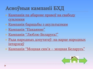 Асноўныя кампаніі БХД
 Кампанія па абароне правоў на свабоду
сумлення
 Кампанія барацьбы з акультызмам
 Кампанія “Пакаянне”
 Кампанія “Люблю Беларусь!”
 Рада народных дэпутатаў: на варце народных
інтарэсаў
 Кампанія “Моцная сям’я – моцная Беларусь”
 