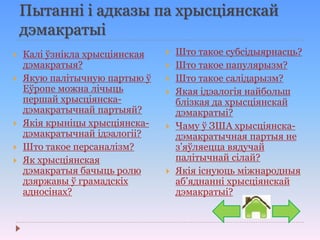Пытанні і адказы па хрысціянскай
дэмакратыі
 Калі ўзнікла хрысціянская
дэмакратыя?
 Якую палітычную партыю ў
Еўропе можна лічыць
першай хрысціянска-
дэмакратычнай партыяй?
 Якія крыніцы хрысціянска-
дэмакратычнай ідэалогіі?
 Што такое персаналізм?
 Як хрысціянская
дэмакратыя бачыць ролю
дзяржавы ў грамадскіх
адносінах?
 Што такое субсідыярнасць?
 Што такое папулярызм?
 Што такое салідарызм?
 Якая ідэалогія найбольш
блізкая да хрысціянскай
дэмакратыі?
 Чаму ў ЗША хрысціянска-
дэмакратычная партыя не
з’яўляецца вядучай
палітычнай сілай?
 Якія існуюць міжнародныя
аб’яднанні хрысціянскай
дэмакратыі?
 