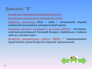 Даведнік: “Б”
 Беларуская хрысціянская дэмакратыя (1917)
 Беларуская хрысціянская дэмакратыя (2005)
 Барвінскі, Аляксандр (1847 – 1926) – заснавальнік першай
украінскай хрысціянска-дэмакратычнай партыі.
 Беларускі інстытут гаспадаркі і культуры (БІГіК) - культурна-
асветная арганізацыя ў Заходняй Беларусі. Дзейнічала з чэрвеня
1926 да 4 снежня 1936 г.
 Беларускі нацыянальны камітэт (БНК) – каардынацыйны
прадстаўнічы орган беларускіх партыяў і арганізацыяў.
 