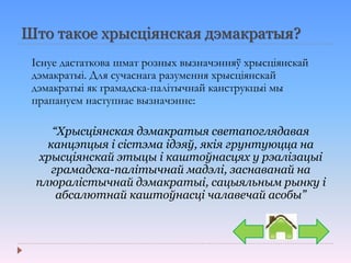 Што такое хрысціянская дэмакратыя?
Існуе дастаткова шмат розных вызначэнняў хрысціянскай
дэмакратыі. Для сучаснага разумення хрысціянскай
дэмакратыі як грамадска-палітычнай канструкцыі мы
прапануем наступнае вызначэнне:
“Хрысціянская дэмакратыя светапоглядавая
канцэпцыя і сістэма ідэяў, якія грунтуюцца на
хрысціянскай этыцы і каштоўнасцях у рэалізацыі
грамадска-палітычнай мадэлі, заснаванай на
плюралістычнай дэмакратыі, сацыяльным рынку і
абсалютнай каштоўнасці чалавечай асобы”
 