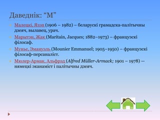 Даведнік: “М”
 Малецкі, Язэп (1906 – 1982) – беларускі грамадска-палітычны
дзеяч, вылавец, урач.
 Марытэн, Жак (Maritain, Jacques; 1882–1973) – французскі
філосаф.
 Мунье, Эмануэль (Mounier Emmanuel; 1905–1950) – французскі
філосаф-персаналіст.
 Мюлер-Армак, Альфрэд (Alfred Müller-Armack; 1901 – 1978) —
нямецкі эканаміст і палітычны дзеяч.
 