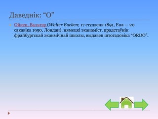 Даведнік: “О”
 Ойкен, Вальтэр (Walter Eucken; 17 студзеня 1891, Ена — 20
сакавіка 1950, Лондан), нямецкі эканаміст, прадстаўнік
фрайбургскай эканмічнай школы, выдавец штогадовіка “ORDO”.
 