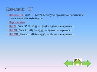Даведнік: “П”
 Пазняк, Ян (1985 – 1940?), беларускі грамадска-палітычны
дзеяч, выдавец, публіцыст.
 Персаналізм
 Пій Х (Pius PP. X; 1835 – 1914) – 257-ы папа рымскі.
 Пій XI (Pius XI; 1857 – 1939) – 259-ы папа рымскі.
 Пій ХІІ (Pius XII; 1876 – 1958) – 260-ы папа рымскі.
 