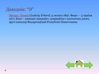 Даведнік: “Э”
 Эрхард, Людвіг (Ludwig Erhard; 4 лютага 1897, Фюрт — 5 траўня
1977, Бон) – нямецкі эканаміст, дзяржаўны і палітычны дзеяч,
другі канцлер Федэратыўнай Рэспублікі Нямеччыны.
 