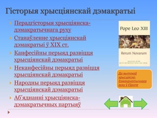 Гісторыя хрысціянскай дэмакратыі
 Перадгісторыя хрысціянска-
дэмакратычнага руху
 Станаўленне хрысціянскай
дэмакратыі ў ХІХ ст.
 Канфесійны перыяд развіцця
хрысціянскай дэмакратыі
 Неканфесійны перыяд развіцця
хрысціянскай дэмакратыі
 Народны перыяд развіцця
хрысціянскай дэмакратыі
 Аб’яднанні хрысціянска-
дэмакратычных партыяў
Да вытокаў
хрысціяска-
дэмакрнатычнага
руху ў Еўропе
 