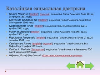 Каталіцкая сацыяльная дактрына
 Rerum Novarum (english) (русский) энцыкліка Папы Рымскага Льва ХІІІ ад
15 траўня 1891 года;
 Graves de Communi Re (english) энцыкліка Папы Рымскага Льва ХІІІ ад
18 студзеня 1901 года;
 Quadragesimo Anno (english) энцыкліка Папы Рымскага Пія ХІ ад 15
траўня 1931 года;
 Mater et Magistra (english) энцыкліка Папы Рымскага Яна ХХІІІ ад 15
траўня 1961 года;
 Populorum Progressio (english) энцыкліка Папы Рымскага Паўла VI ад 26
сакавіка 1967 года;
 Centesimus Annus (english) (русский) энцыкліка Папы Рымскага Яна
Паўла ІІ ад 1 траўня 1991 года;
 Caritas in Veritate (беларуская) энцыкліка Папы Рымскага Бенэдыкта XVI
ад 29 чэрвеня 2009 года.
 Хёффнер, Йозеф (Кардинал). «Христианское социальное учение»
 
