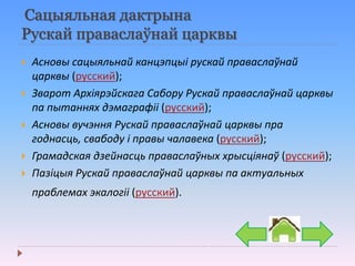 Сацыяльная дактрына
Рускай праваслаўнай царквы
 Асновы сацыяльнай канцэпцыі рускай праваслаўнай
царквы (русский);
 Зварот Архіярэйскага Сабору Рускай праваслаўнай царквы
па пытаннях дэмаграфіі (русский);
 Асновы вучэння Рускай праваслаўнай царквы пра
годнасць, свабоду і правы чалавека (русский);
 Грамадская дзейнасць праваслаўных хрысціянаў (русский);
 Пазіцыя Рускай праваслаўнай царквы па актуальных
праблемах экалогіі (русский).
 