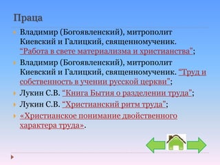 Праца
 Владимир (Богоявленский), митрополит
Киевский и Галицкий, священномученик.
“Работа в свете материализма и христианства”;
 Владимир (Богоявленский), митрополит
Киевский и Галицкий, священномученик. “Труд и
собственность в учении русской церкви”;
 Лукин С.В. “Книга Бытия о разделении труда”;
 Лукин С.В. “Христианский ритм труда”;
 «Христианское понимание двойственного
характера труда».
 
