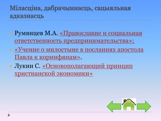 Міласціна, дабрачыннасць, сацыяльная
адказнасць
 Румянцев М.А. «Православие и социальная
ответственность предпринимательства»;
 «Учение о милостыне в посланиях апостола
Павла к коринфянам».
 Лукин С. «Основополагающий принцип
христианской экономики»
 