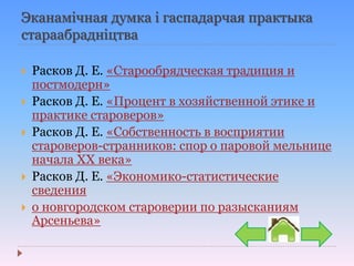 Эканамічная думка і гаспадарчая практыка
стараабрадніцтва
 Расков Д. Е. «Старообрядческая традиция и
постмодерн»
 Расков Д. Е. «Процент в хозяйственной этике и
практике староверов»
 Расков Д. Е. «Собственность в восприятии
староверов-странников: спор о паровой мельнице
начала XX века»
 Расков Д. Е. «Экономико-статистические
сведения
 о новгородском староверии по разысканиям
Арсеньева»
 