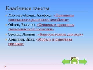 Класічныя тэксты
 Мюллер-Армак, Альфред. «Принципы
социального рыночного хозяйства»
 Ойкен, Вальтэр. «Основные принципы
экономической политики»
 Эрхард, Людвиг. «Благосостояние для всех»
 Хопманн, Эрих. «Мораль и рыночная
система»
 