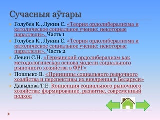 Сучасныя аўтары
 Голубев К., Лукин С. «Теория ордолиберализма и
католическое социальное учение: некоторые
параллели». Часть 1
 Голубев К., Лукин С. «Теория ордолиберализма и
католическое социальное учение: некоторые
параллели». Часть 2
 Левин С.Н. «Германский ордолиберализм как
методологическая основа модели социального
рыночного хозяйства в ФРГ»
 Поплыко В. «Принципы социального рыночного
хозяйства и перспективы их внедрения в Беларуси»
 Давыдова Т.Е. Концепция социального рыночного
хозяйства: формирование, развитие, современный
подход
 