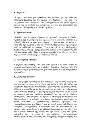 5 . Διάρκεια
3 ώρες . Μία ώρα για εξοικείωση των μαθητών με την Πύλη της
Ελληνικής Γλώσσας και την έρευνα στο Διαδίκτυο , μια ώρα για
επεξεργασία των ασκήσεων που περιλαμβάνονται στα φύλλα εργασία
και μία για τη σύνθεση των ευρημάτων τους και την παρουσίαση του
έργου της κάθε ομάδας στο σύνολο της τάξης.
6 . Οργάνωση τάξης
4 ομάδες των 5 ατόμων σύμφωνα με την ομαδοσυνεργατική μέθοδο .
Κριτήρια της διαμόρφωση των ομάδων η ανομοιογενής επίδοση ( 2
μαθητές αδύνατοι ως προς την επίδοση , 2 μέτριοι και ένας καλός ) ,
ώστε από την αλληλεπίδραση να δοθούν κίνητρα για καλύτερη ατομική
αλλά και συλλογική προσπάθεια . Ένα μέλος ορίζεται ως καθοδηγητής συντονιστής , ένα ως γραμματέας της ομάδας , ένα ως χειριστής του
Η/Υ και δύο ως μέλη . Η κατανομή των αρμοδιοτήτων γίνεται έτσι ώστε
σε μελλοντική εργασία οι ρόλοι να εναλλάσσονται .
7 . Υλικοτεχνική υποδομή
4 φορητοί υπολογιστές , ένας για κάθε ομάδα ή αν είναι εφικτό το
εργαστήριο πληροφορικής του σχολείου . Επιπλέον , ένας φορητός Η/Υ
συνδεδεμένος με βιντεοπροβολέα για παρουσίαση των δραστηριοτήτων
των ομάδων.
8 . Περιγραφή σεναρίου
Με αφόρμηση την εισαγωγή των ρητορικών κειμένων της Θεωρητικής
κατ/νσης και το προοίμιο του λόγου του Λυσία « Υπέρ Μαντιθέου » οι
μαθητές σε περιβάλλον συνεργατικής , διερευνητικής και ανακαλυπτικής
μάθησης αναλαμβάνουν να διεκπεραιώσουν εργασίες με επιλεγμένους
εκπαιδευτικούς στόχους . Η γνώση τεμαχίζεται σύμφωνα με το Skinner
σε τμήματα για την καλύτερη εμπέδωσή της και με τη σύνδεση
ερεθίσματος – ανταπόκρισης ενισχύεται η επιθυμητή συμπεριφορά των
διδασκομένων . Οι μαθητές ερευνώντας στο διαδίκτυο οικοδομούν τη
γνώση σταδιακά , αξιοποιώντας πρότερες εμπειρίες τους
( εποικοδομητισμός του Piaget ) και με τη φθίνουσα καθοδήγηση του
καθηγητή , ενθαρρύνεται η ικανότητά τους να ανακαλύπτουν , να
επινοούν και να συνθέτουν . Mε αλληλεπίδραση οδηγούνται στη γνώση
στο ευρύτερο πλαίσιο της ομάδας και όχι μόνοι ( ζώνη επικείμενης
ανάπτυξης του
Vygotsky )
και μαθαίνουν να λειτουργούν
αποτελεσματικά στις συνθήκες της σύγχρονης πραγματικότητας που

 