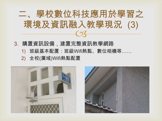 二、學校數位科技應用於學習之
環境及資訊融入教學現況 (3)



3. 購置資訊設備，建置完整資訊教學網路
1) 班級基本配置：班級Wifi熱點、數位相機等……
2) 全校(廣域)Wifi熱點配置

 