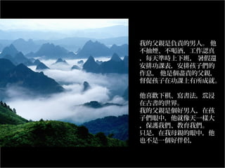 我的父親是負責的男人。 他
不抽煙、不喝酒，工作認真
，每天準時上下班， 暑假還
安排功課表，安排孩子們的
作息， 他是個盡責的父親，
督促孩子在功課上有所成就。
他喜歡下棋、寫書法，沉浸
在古書的世界。
我的父親是個好男人，在孩
子們眼中，他就像天一樣大
，保護我們、教育我們。
只是，在我母親的眼中，他
也不是一個好伴侶，
………………………………
………..

 
