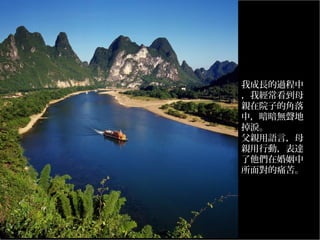 我成長的過程中
，我經常看到母
親在院子的角落
中，暗暗無聲地
掉淚。
父親用語言，母
親用行動，表達
了他們在婚姻中
所面對的痛苦。
…………………
…

 