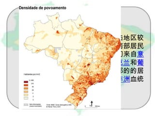 巴西的大西洋沿岸人口稠密，内陆地区较
为稀少。种族和文化差异显著。南部居民
多有欧洲血统，可溯源到19世纪初来自意
大利、德国、波兰、西班牙、乌克兰和葡
萄牙等国的移民。而北部和东北部的的居
民部分是土著，部分具有欧洲或非洲血统
。

 