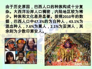 由于历史原因，巴西人口的种族构成十分复
杂。大西洋沿岸人口稠密，内陆地区较为稀
少。种族和文化差异显著。按照2010年的数
据，巴西人口中47.3%的为白种人，43.1%为
混血种人，7.6%为黑人，2.1%为亚洲人，其
余则为少数印第安人。

 