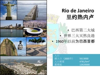 Rio de Janeiro
里约热内卢
• 巴西第二大城
• 世界三大天然良港
• 1960年以前为巴西首都

人口
總人口（2005年）
人口密度
都會區

5613000
4781/km²
12620000

 