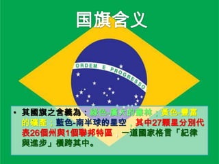 • 其國旗之含義為：綠色-廣大的叢林；黃色-豐富
的礦產；藍色-南半球的星空，其中27顆星分別代
表26個州與1個聯邦特區，一道國家格言「紀律
與進步」橫跨其中。

 